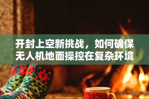 开封上空新挑战，如何确保无人机地面操控在复杂环境下的精准与安全？