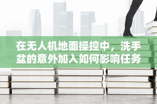 在无人机地面操控中，洗手盆的意外加入如何影响任务执行？