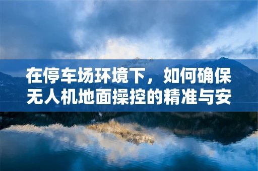 在停车场环境下，如何确保无人机地面操控的精准与安全？