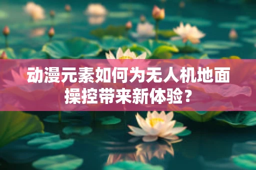 动漫元素如何为无人机地面操控带来新体验？