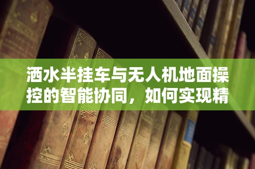 洒水半挂车与无人机地面操控的智能协同，如何实现精准灌溉？