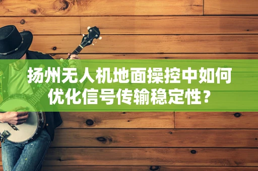 扬州无人机地面操控中如何优化信号传输稳定性？