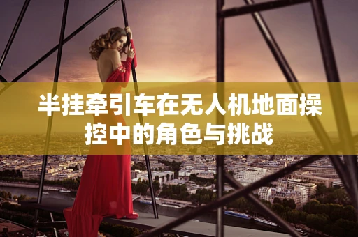 半挂牵引车在无人机地面操控中的角色与挑战