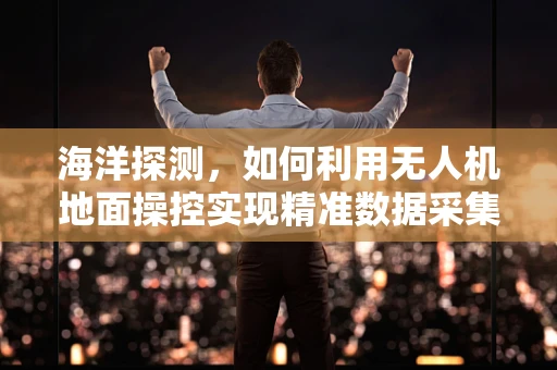 海洋探测，如何利用无人机地面操控实现精准数据采集？