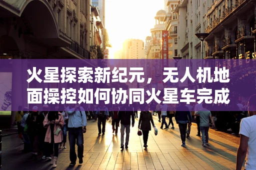 火星探索新纪元，无人机地面操控如何协同火星车完成复杂任务？