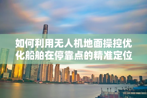 如何利用无人机地面操控优化船舶在停靠点的精准定位？