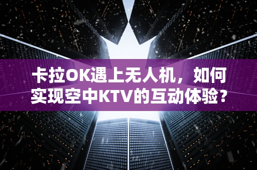 卡拉OK遇上无人机，如何实现空中KTV的互动体验？