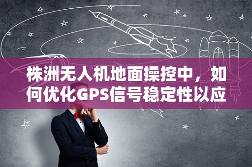 株洲无人机地面操控中，如何优化GPS信号稳定性以应对复杂地形挑战？