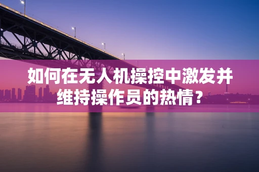 如何在无人机操控中激发并维持操作员的热情？