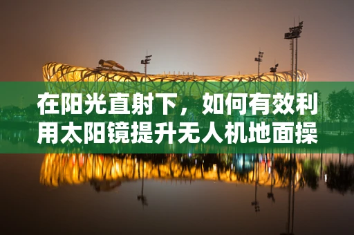 在阳光直射下，如何有效利用太阳镜提升无人机地面操控体验？