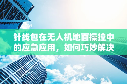 针线包在无人机地面操控中的应急应用，如何巧妙解决线缆断裂？