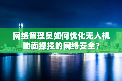 网络管理员如何优化无人机地面操控的网络安全？