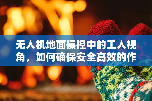 无人机地面操控中的工人视角，如何确保安全高效的作业？