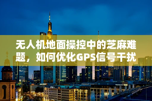 无人机地面操控中的芝麻难题，如何优化GPS信号干扰下的精准控制？