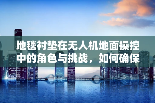 地毯衬垫在无人机地面操控中的角色与挑战，如何确保稳定与安全？