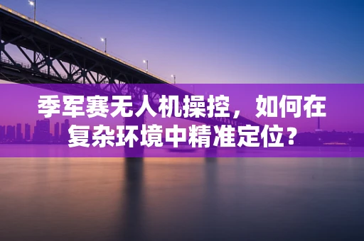 季军赛无人机操控，如何在复杂环境中精准定位？