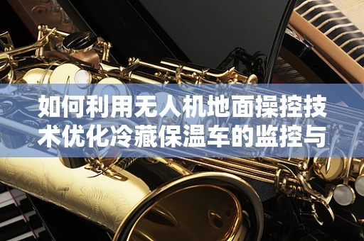 如何利用无人机地面操控技术优化冷藏保温车的监控与调度？