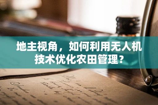 地主视角，如何利用无人机技术优化农田管理？