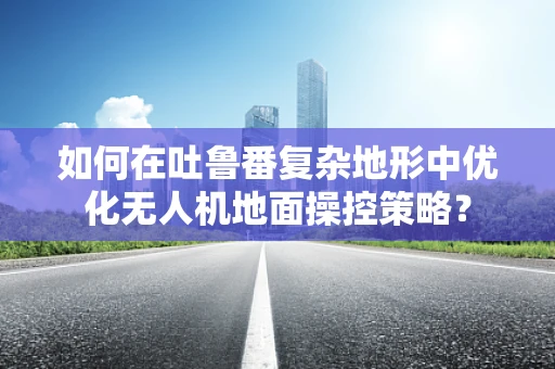 如何在吐鲁番复杂地形中优化无人机地面操控策略？