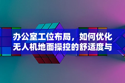 办公室工位布局，如何优化无人机地面操控的舒适度与效率？