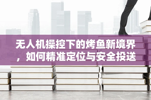 无人机操控下的烤鱼新境界，如何精准定位与安全投送？