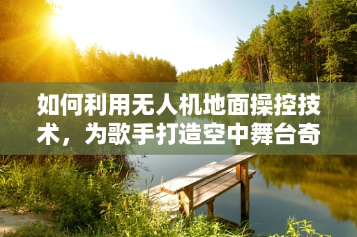 如何利用无人机地面操控技术，为歌手打造空中舞台奇观？