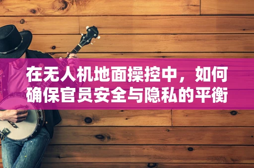 在无人机地面操控中，如何确保官员安全与隐私的平衡？