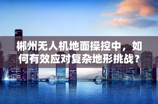 郴州无人机地面操控中，如何有效应对复杂地形挑战？