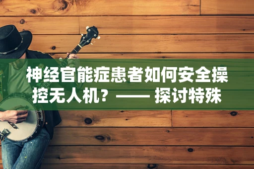 神经官能症患者如何安全操控无人机？—— 探讨特殊人群的无人机地面操控策略