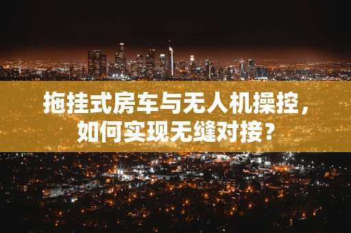 拖挂式房车与无人机操控，如何实现无缝对接？