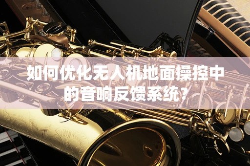 如何优化无人机地面操控中的音响反馈系统？