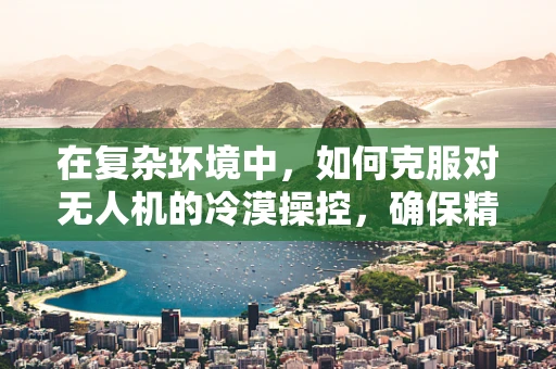 在复杂环境中，如何克服对无人机的冷漠操控，确保精准任务执行？