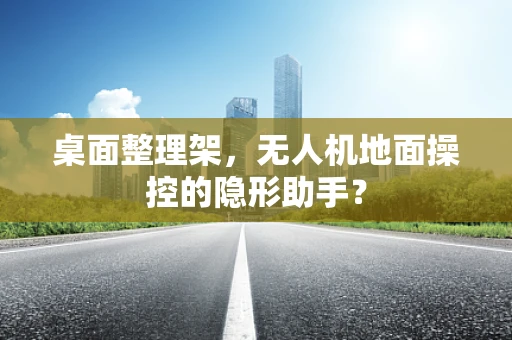 桌面整理架，无人机地面操控的隐形助手？