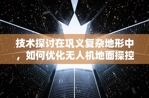 技术探讨在巩义复杂地形中，如何优化无人机地面操控的稳定性与效率？