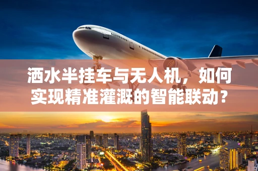洒水半挂车与无人机，如何实现精准灌溉的智能联动？