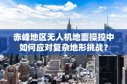 赤峰地区无人机地面操控中如何应对复杂地形挑战？