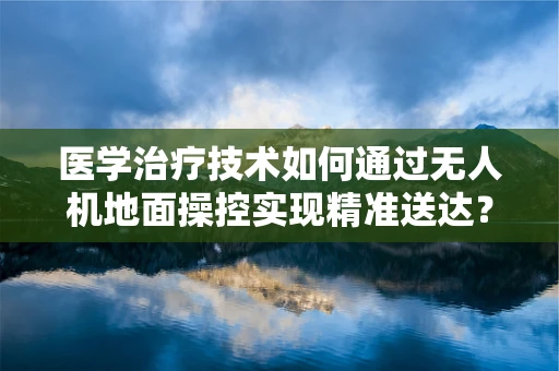 医学治疗技术如何通过无人机地面操控实现精准送达？