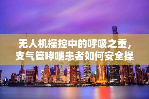 无人机操控中的呼吸之重，支气管哮喘患者如何安全操作？