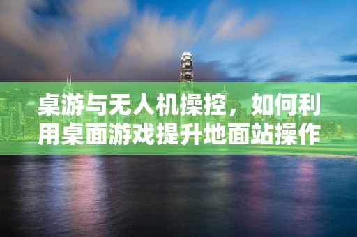 桌游与无人机操控，如何利用桌面游戏提升地面站操作体验？