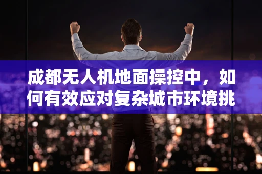成都无人机地面操控中，如何有效应对复杂城市环境挑战？