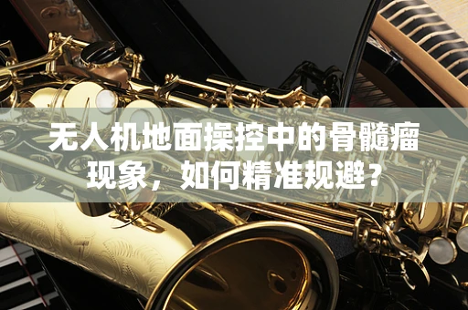 无人机地面操控中的骨髓瘤现象，如何精准规避？