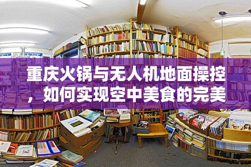重庆火锅与无人机地面操控，如何实现空中美食的完美对接？