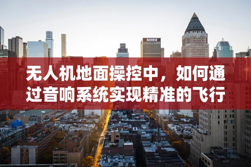 无人机地面操控中，如何通过音响系统实现精准的飞行指令反馈？
