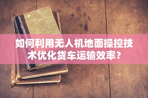 如何利用无人机地面操控技术优化货车运输效率？