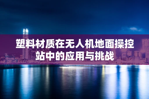 塑料材质在无人机地面操控站中的应用与挑战