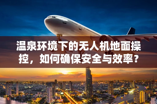 温泉环境下的无人机地面操控，如何确保安全与效率？