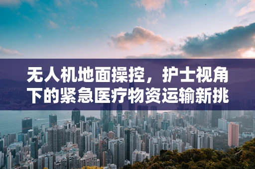无人机地面操控，护士视角下的紧急医疗物资运输新挑战？