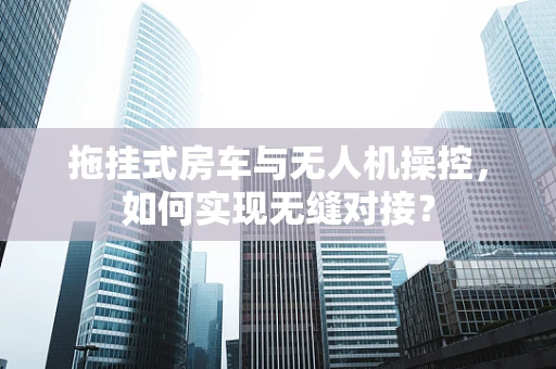 拖挂式房车与无人机操控，如何实现无缝对接？