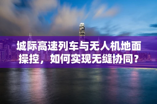 城际高速列车与无人机地面操控，如何实现无缝协同？