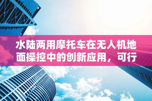 水陆两用摩托车在无人机地面操控中的创新应用，可行还是挑战？